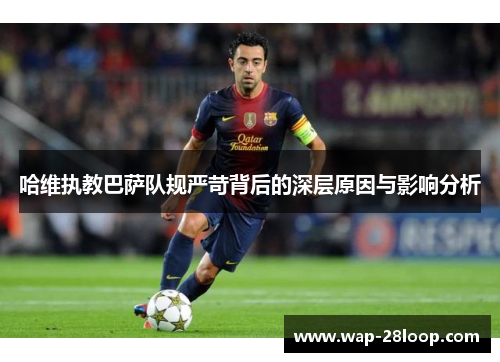 哈维执教巴萨队规严苛背后的深层原因与影响分析