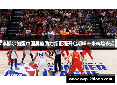 李凯尔加盟中国男篮助力新征程开启期盼未来辉煌表现
