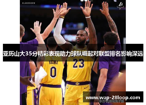 亚历山大35分精彩表现助力球队崛起对联盟排名影响深远