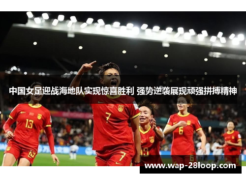 中国女足迎战海地队实现惊喜胜利 强势逆袭展现顽强拼搏精神