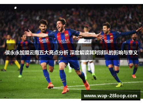 侯永永加盟云南五大亮点分析 深度解读其对球队的影响与意义