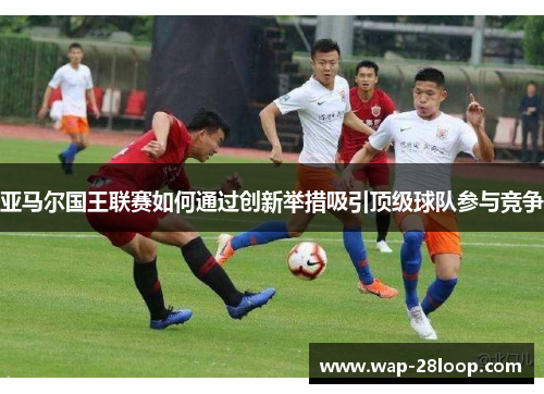 亚马尔国王联赛如何通过创新举措吸引顶级球队参与竞争